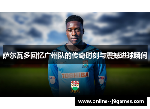 萨尔瓦多回忆广州队的传奇时刻与震撼进球瞬间