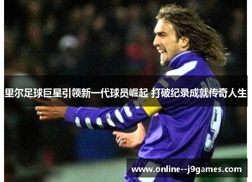 里尔足球巨星引领新一代球员崛起 打破纪录成就传奇人生 里尔足球巨星引领新一代球员崛起 打破纪录成就传奇人生