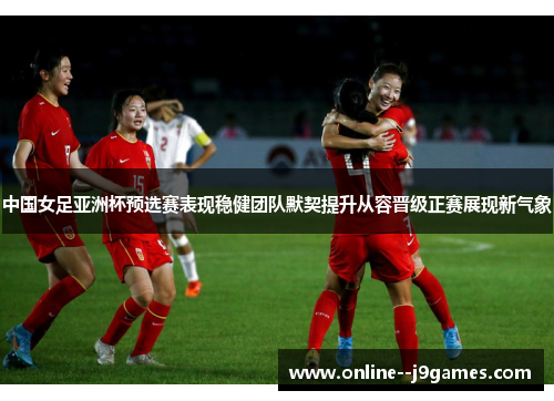 中国女足亚洲杯预选赛表现稳健团队默契提升从容晋级正赛展现新气象